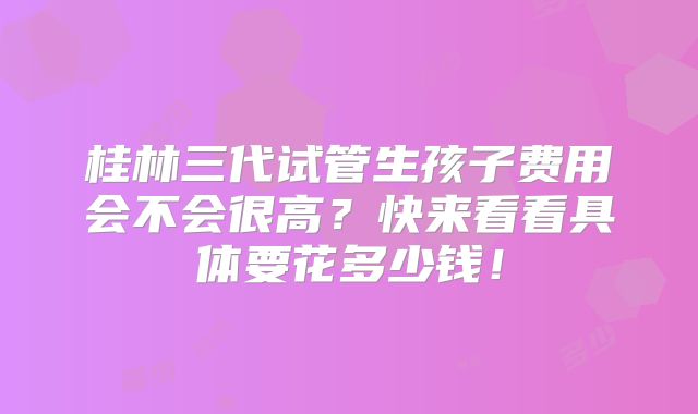 桂林三代试管生孩子费用会不会很高?快来看看具体要花多少钱!