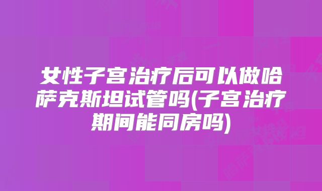女性子宫治疗后可以做哈萨克斯坦试管吗(子宫治疗期间能同房吗)