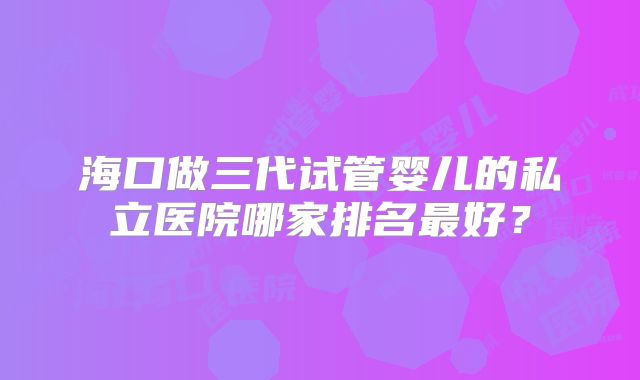 海口做三代试管婴儿的私立医院哪家排名最好?