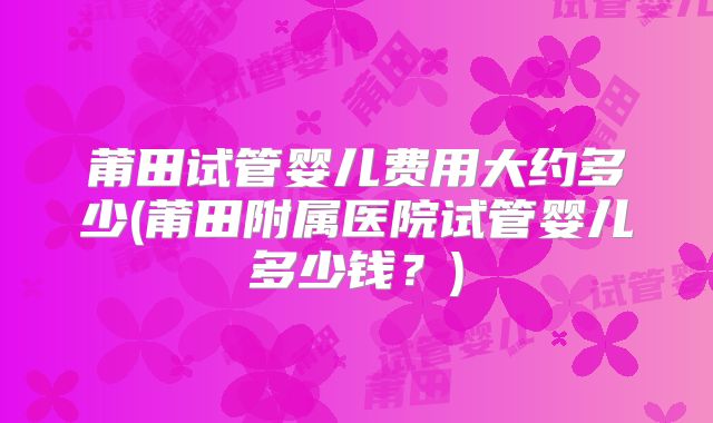 莆田试管婴儿费用大约多少(莆田附属医院试管婴儿多少钱?)