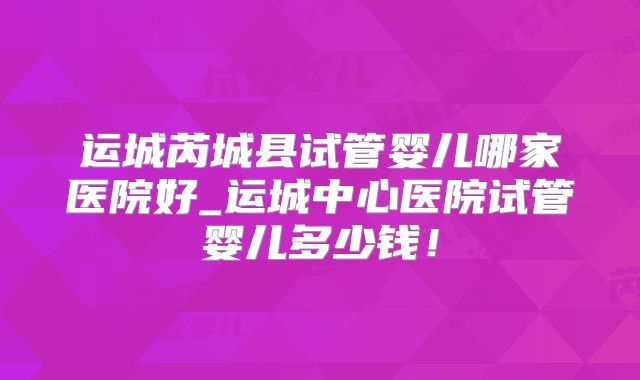 运城芮城县试管婴儿哪家医院好_运城中心医院试管婴儿多少钱！