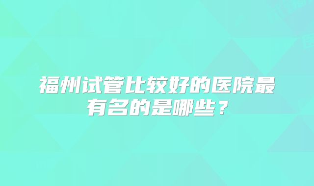 福州试管比较好的医院最有名的是哪些？