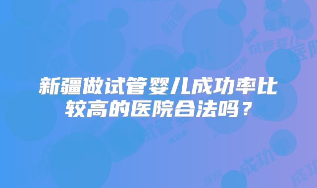 新疆做试管婴儿成功率比较高的医院合法吗？