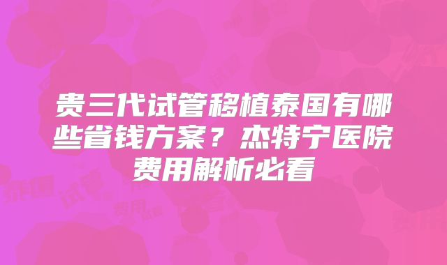 贵三代试管移植泰国有哪些省钱方案？杰特宁医院费用解析必看