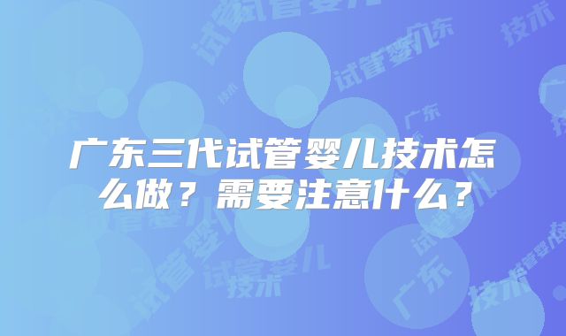 广东三代试管婴儿技术怎么做？需要注意什么？