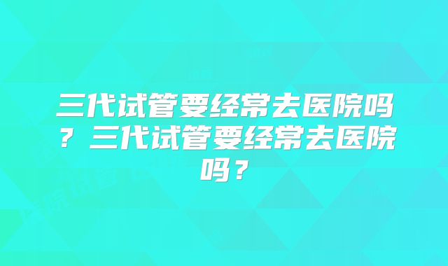 三代试管要经常去医院吗？三代试管要经常去医院吗？
