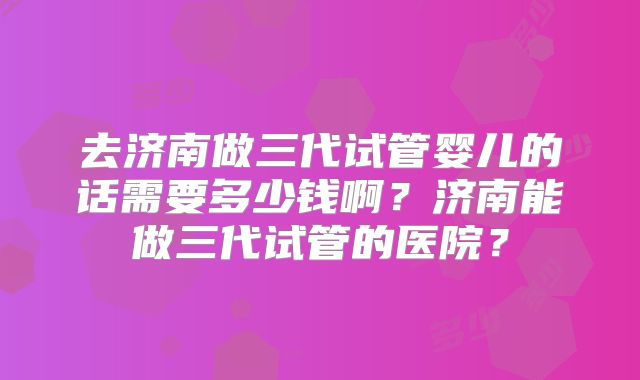 去济南做三代试管婴儿的话需要多少钱啊?济南能做三代试管的医院?
