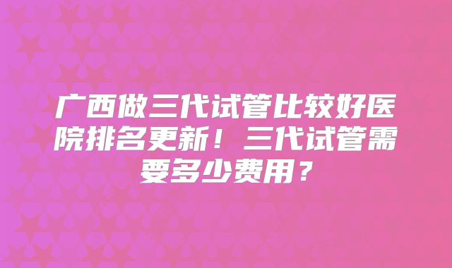 广西做三代试管比较好医院排名更新!三代试管需要多少费用?