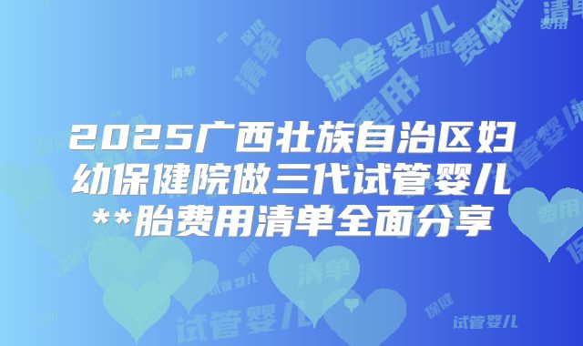 2025广西壮族自治区妇幼保健院做三代试管婴儿**胎费用清单全面分享