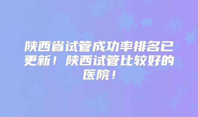 陕西省试管成功率排名已更新!陕西试管比较好的医院!