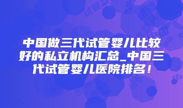 中国做三代试管婴儿比较好的私立机构汇总_中国三代试管婴儿医院排名！