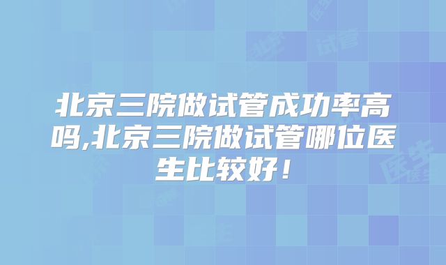 北京三院做试管成功率高吗,北京三院做试管哪位医生比较好！