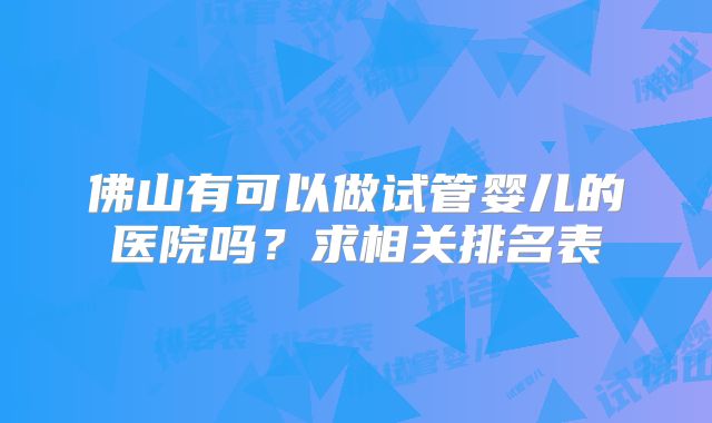 佛山有可以做试管婴儿的医院吗?求相关排名表