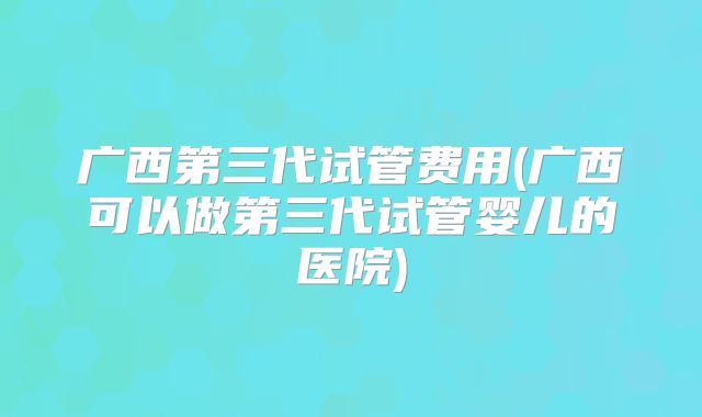 广西第三代试管费用(广西可以做第三代试管婴儿的医院)