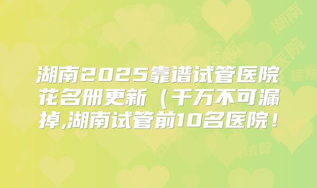 湖南2025靠谱试管医院花名册更新（千万不可漏掉,湖南试管前10名医院！