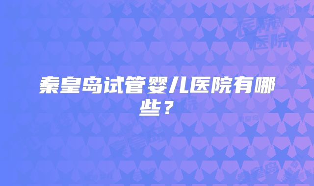 秦皇岛试管婴儿医院有哪些？