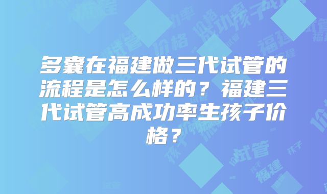 多囊在福建做三代试管的流程是怎么样的?福建三代试管高成功率生孩子价格?