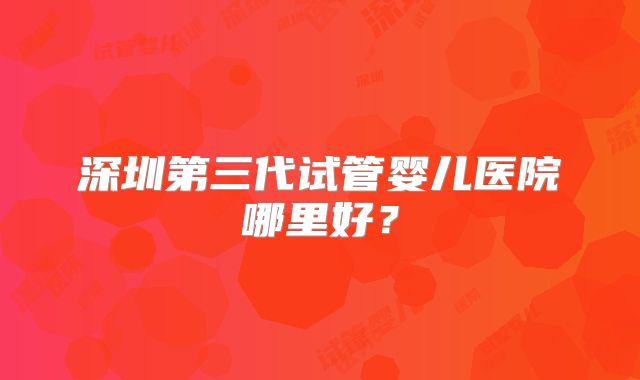 深圳第三代试管婴儿医院哪里好？
