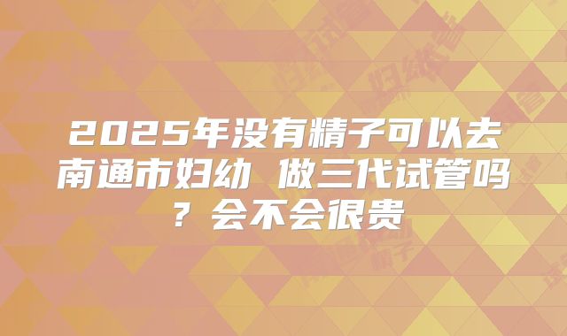 2025年没有精子可以去南通市妇幼 做三代试管吗？会不会很贵