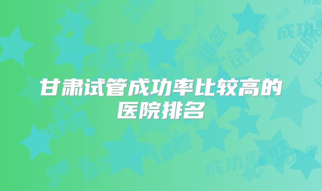 甘肃试管成功率比较高的医院排名