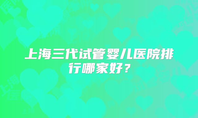 上海三代试管婴儿医院排行哪家好?