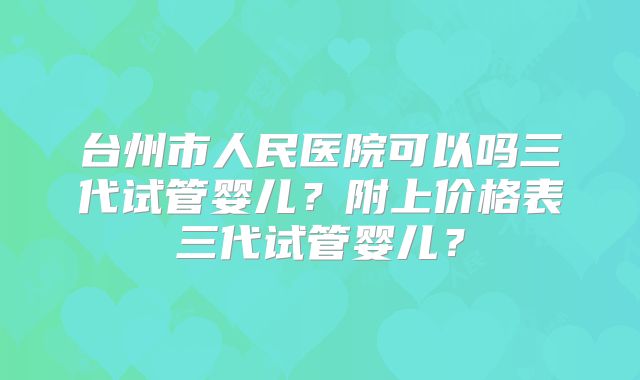 台州市人民医院可以吗三代试管婴儿?附上价格表三代试管婴儿?