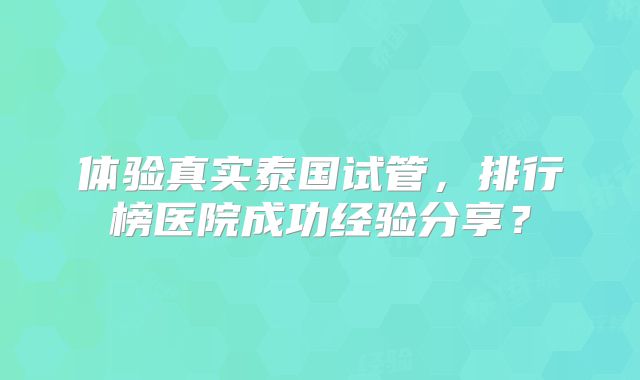 体验真实泰国试管，排行榜医院成功经验分享？