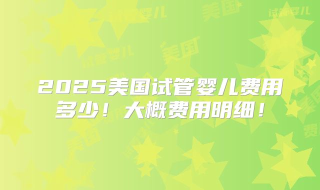 2025美国试管婴儿费用多少!大概费用明细!