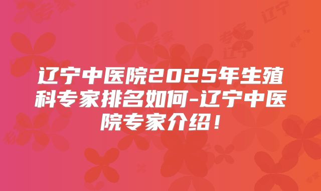 辽宁中医院2025年生殖科专家排名如何-辽宁中医院专家介绍!