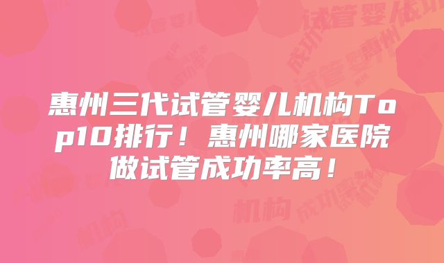 惠州三代试管婴儿机构Top10排行！惠州哪家医院做试管成功率高！