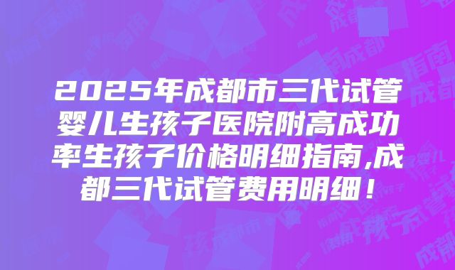 2025年成都市三代试管婴儿生孩子医院附高成功率生孩子价格明细指南,成都三代试管费用明细！