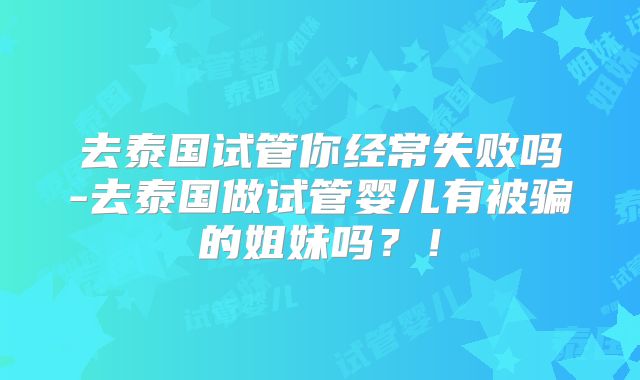 去泰国试管你经常失败吗-去泰国做试管婴儿有被骗的姐妹吗？！