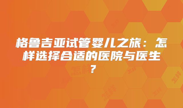 格鲁吉亚试管婴儿之旅：怎样选择合适的医院与医生？