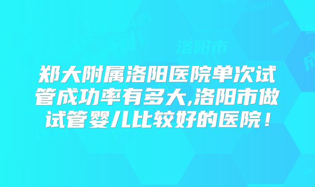 郑大附属洛阳医院单次试管成功率有多大,洛阳市做试管婴儿比较好的医院!