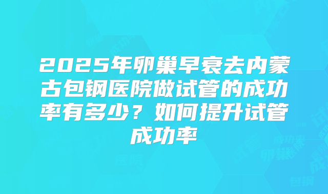 2025年卵巢早衰去内蒙古包钢医院做试管的成功率有多少?如何提升试管成功率
