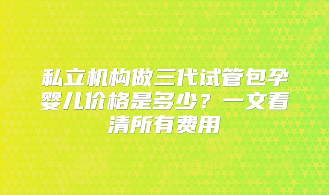 私立机构做三代试管包孕婴儿价格是多少?一文看清所有费用