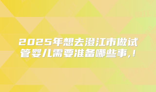 2025年想去澄江市做试管婴儿需要准备哪些事,!