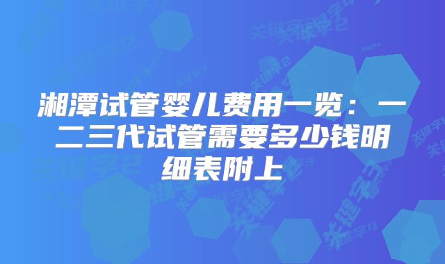 湘潭试管婴儿费用一览：一二三代试管需要多少钱明细表附上
