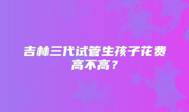 吉林三代试管生孩子花费高不高?