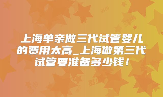 上海单亲做三代试管婴儿的费用太高_上海做第三代试管要准备多少钱！