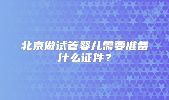 北京做试管婴儿需要准备什么证件?