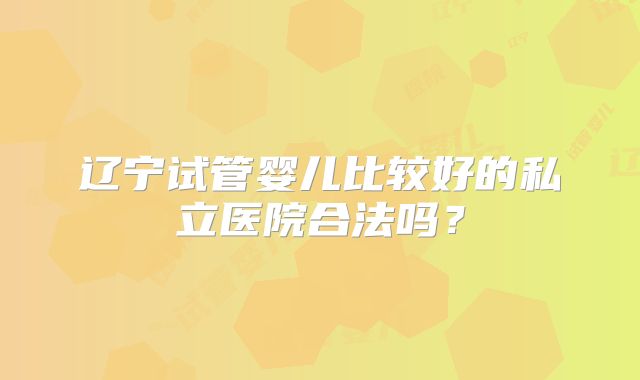 辽宁试管婴儿比较好的私立医院合法吗？