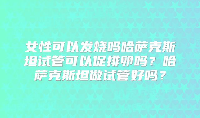 女性可以发烧吗哈萨克斯坦试管可以促排卵吗?哈萨克斯坦做试管好吗?