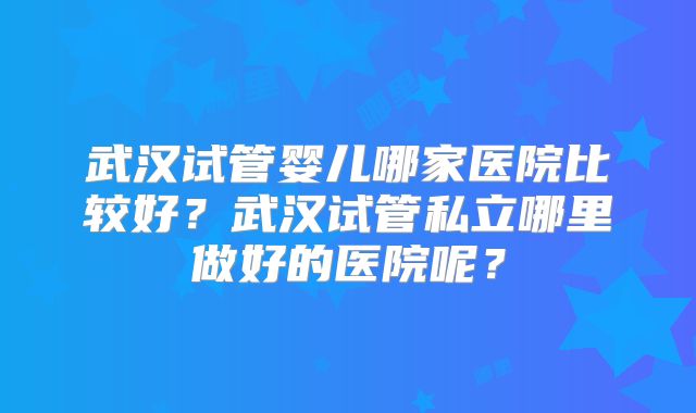 武汉试管婴儿哪家医院比较好？武汉试管私立哪里做好的医院呢？