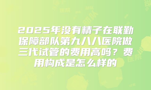 2025年没有精子在联勤保障部队第九八八医院做三代试管的费用高吗？费用构成是怎么样的