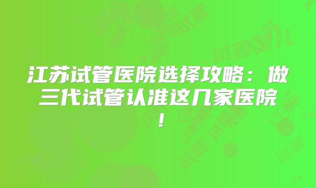 江苏试管医院选择攻略：做三代试管认准这几家医院！