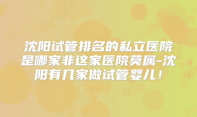 沈阳试管排名的私立医院是哪家非这家医院莫属-沈阳有几家做试管婴儿！