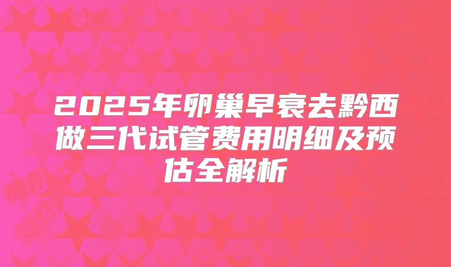 2025年卵巢早衰去黔西做三代试管费用明细及预估全解析