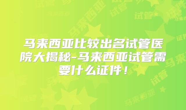 马来西亚比较出名试管医院大揭秘-马来西亚试管需要什么证件！