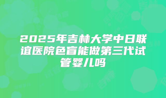 2025年吉林大学中日联谊医院色盲能做第三代试管婴儿吗